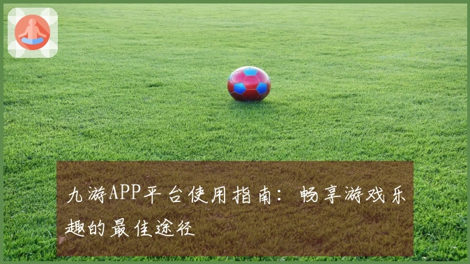 九游APP平台使用指南：畅享游戏乐趣的最佳途径