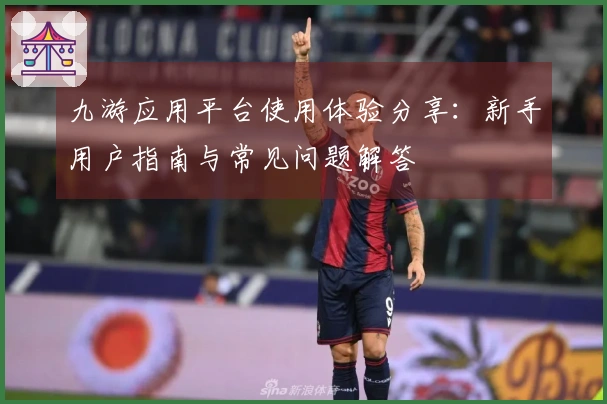 九游应用平台使用体验分享：新手用户指南与常见问题解答
