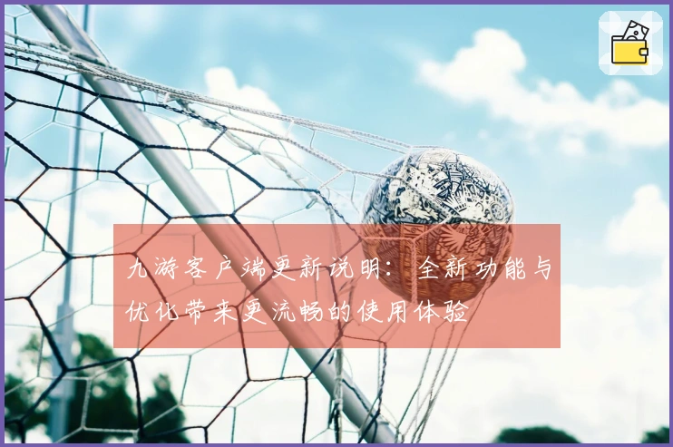 九游客户端更新说明：全新功能与优化带来更流畅的使用体验