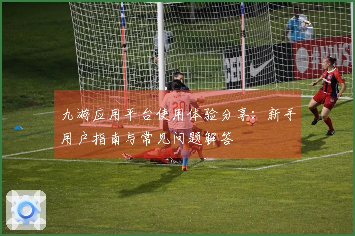 九游应用平台使用体验分享：新手用户指南与常见问题解答